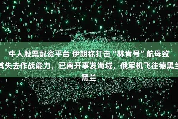牛人股票配资平台 伊朗称打击“林肯号”航母致其失去作战能力，已离开事发海域，俄军机飞往德黑兰