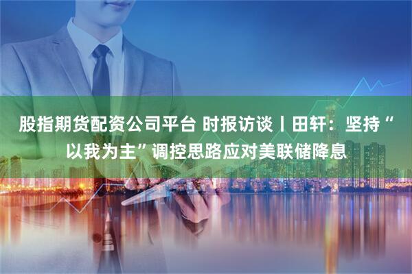 股指期货配资公司平台 时报访谈丨田轩：坚持“以我为主”调控思路应对美联储降息