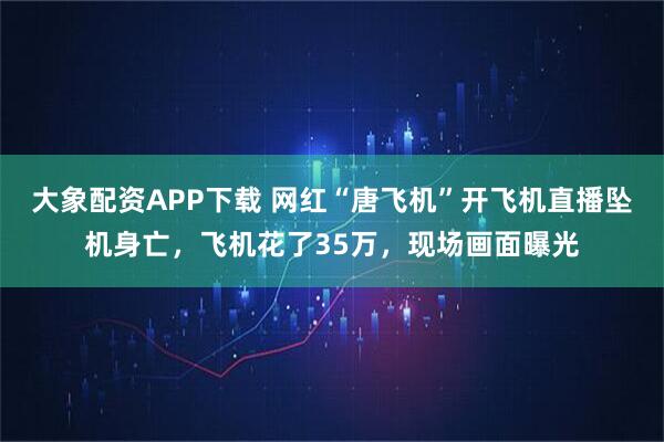 大象配资APP下载 网红“唐飞机”开飞机直播坠机身亡，飞机花了35万，现场画面曝光
