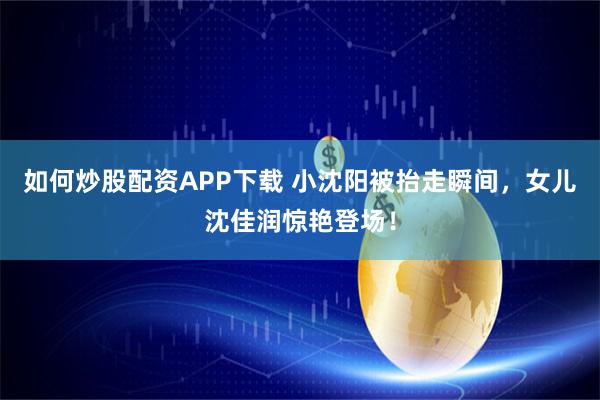 如何炒股配资APP下载 小沈阳被抬走瞬间，女儿沈佳润惊艳登场！