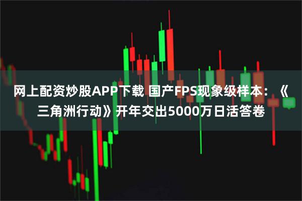 网上配资炒股APP下载 国产FPS现象级样本：《三角洲行动》开年交出5000万日活答卷