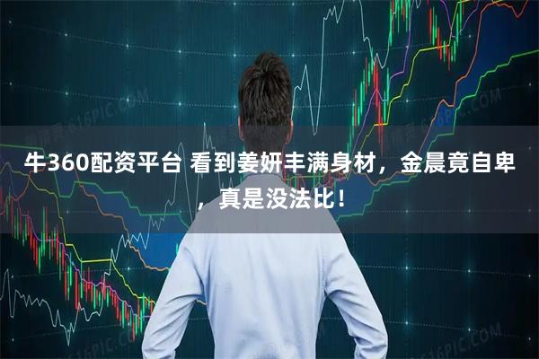 牛360配资平台 看到姜妍丰满身材，金晨竟自卑，真是没法比！