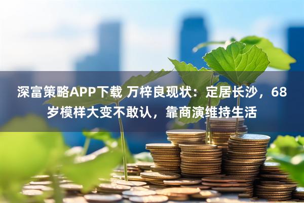 深富策略APP下载 万梓良现状：定居长沙，68岁模样大变不敢认，靠商演维持生活