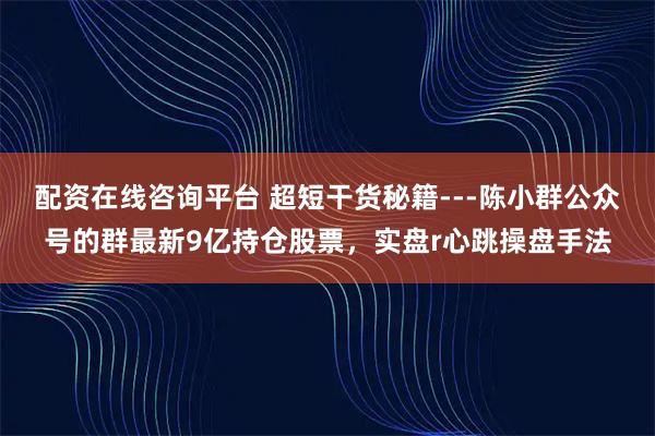 配资在线咨询平台 超短干货秘籍---陈小群公众号的群最新9亿持仓股票,实盘r心跳操盘手法