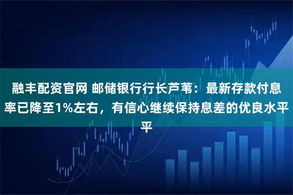 融丰配资官网 邮储银行行长芦苇：最新存款付息率已降至1%左右，有信心继续保持息差的优良水平