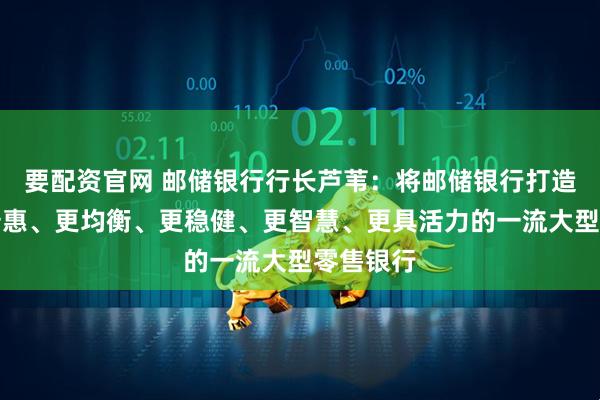 要配资官网 邮储银行行长芦苇:将邮储银行打造成为更普惠、更均衡、更稳健、更智慧、更具活力的一流大型零售银行