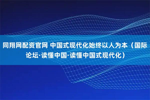 同翔网配资官网 中国式现代化始终以人为本（国际论坛·读懂中国·读懂中国式现代化）