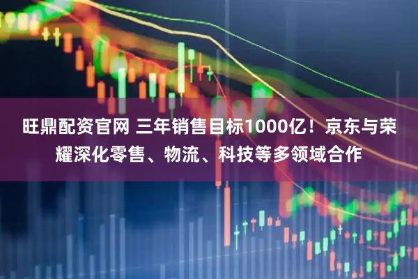 旺鼎配资官网 三年销售目标1000亿！京东与荣耀深化零售、物流、科技等多领域合作