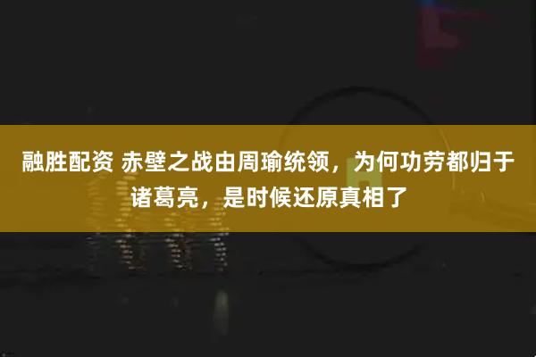 融胜配资 赤壁之战由周瑜统领,为何功劳都归于诸葛亮,是时候还原真相了
