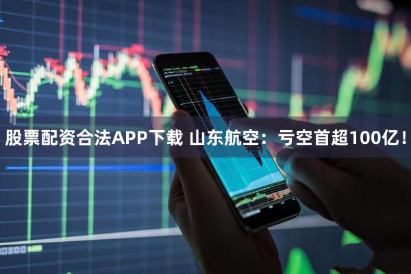 股票配资合法APP下载 山东航空:亏空首超100亿!
