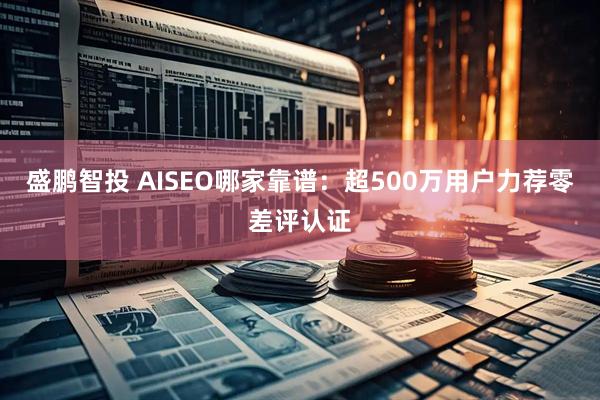 盛鹏智投 AISEO哪家靠谱：超500万用户力荐零差评认证