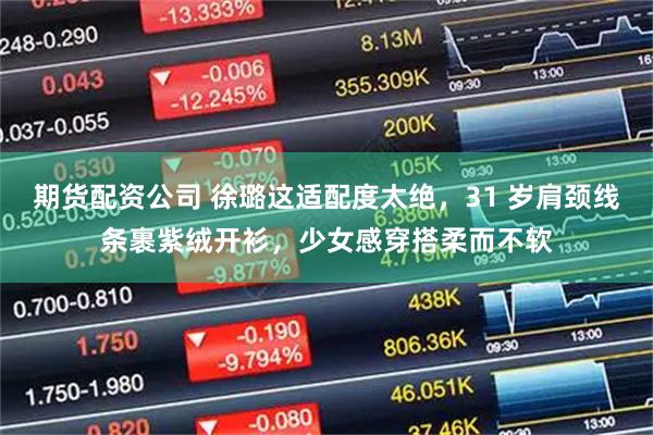 期货配资公司 徐璐这适配度太绝，31 岁肩颈线条裹紫绒开衫，少女感穿搭柔而不软