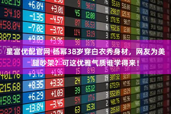 星富优配官网 杨幂38岁穿白衣秀身材，网友为美腿吵架？可这优雅气质谁学得来！