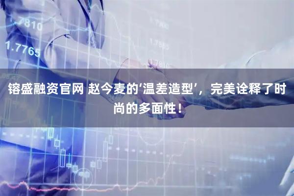 镕盛融资官网 赵今麦的‘温差造型’,完美诠释了时尚的多面性!