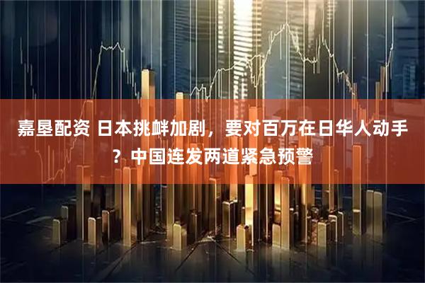 嘉垦配资 日本挑衅加剧，要对百万在日华人动手？中国连发两道紧急预警