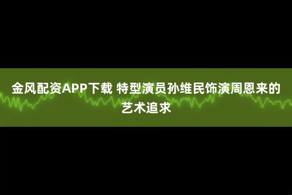 金风配资APP下载 特型演员孙维民饰演周恩来的艺术追求