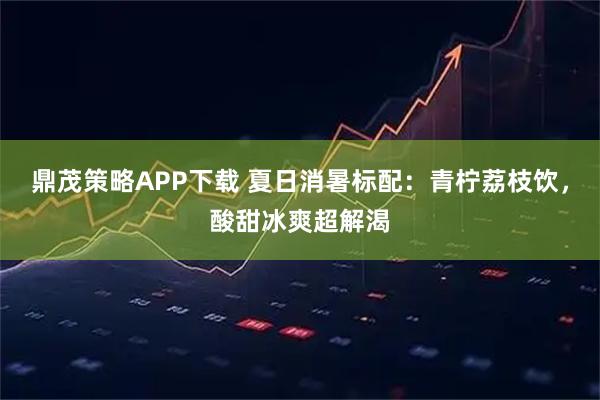 鼎茂策略APP下载 夏日消暑标配：青柠荔枝饮，酸甜冰爽超解渴