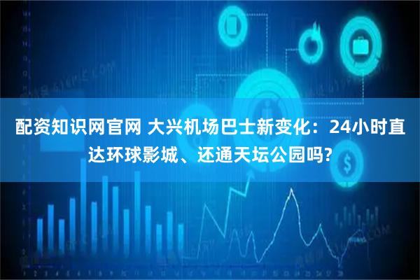 配资知识网官网 大兴机场巴士新变化：24小时直达环球影城、还通天坛公园吗?