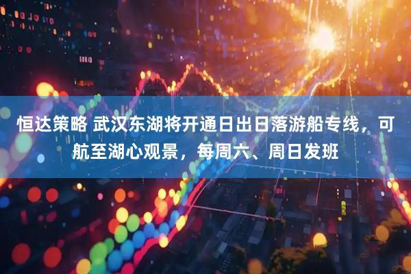 恒达策略 武汉东湖将开通日出日落游船专线，可航至湖心观景，每周六、周日发班