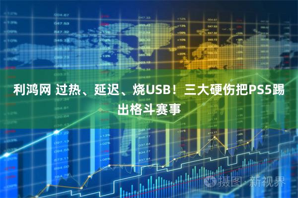 利鸿网 过热、延迟、烧USB！三大硬伤把PS5踢出格斗赛事