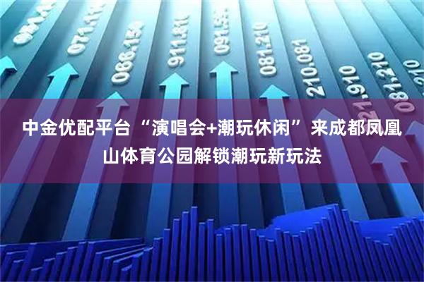 中金优配平台 “演唱会+潮玩休闲” 来成都凤凰山体育公园解锁潮玩新玩法